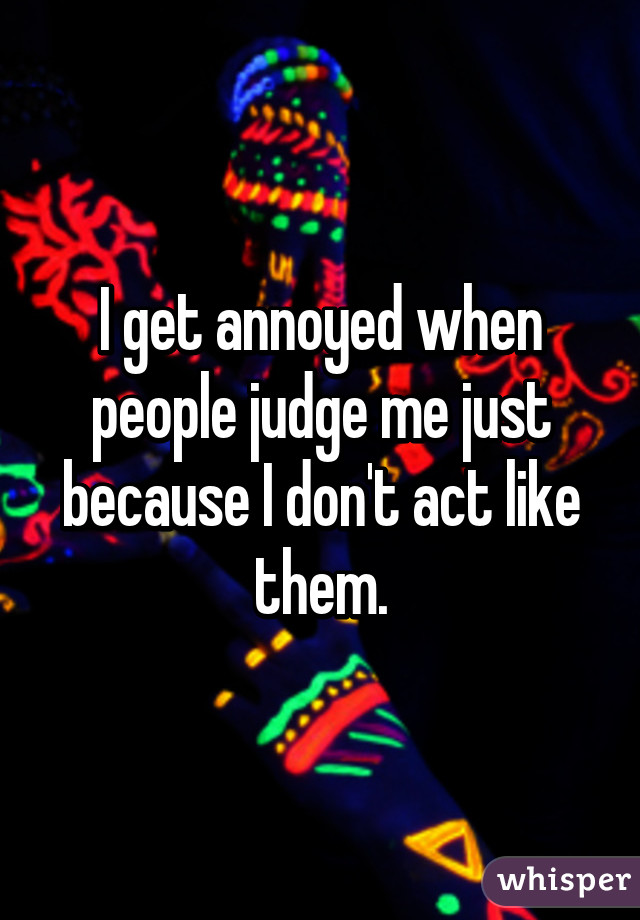 I get annoyed when people judge me just because I don't act like them.