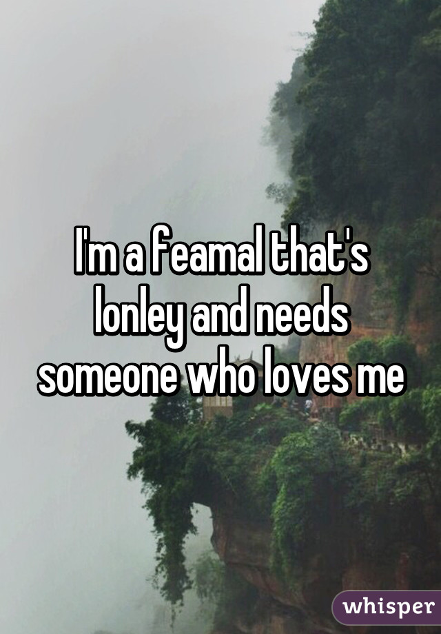 I'm a feamal that's lonley and needs someone who loves me