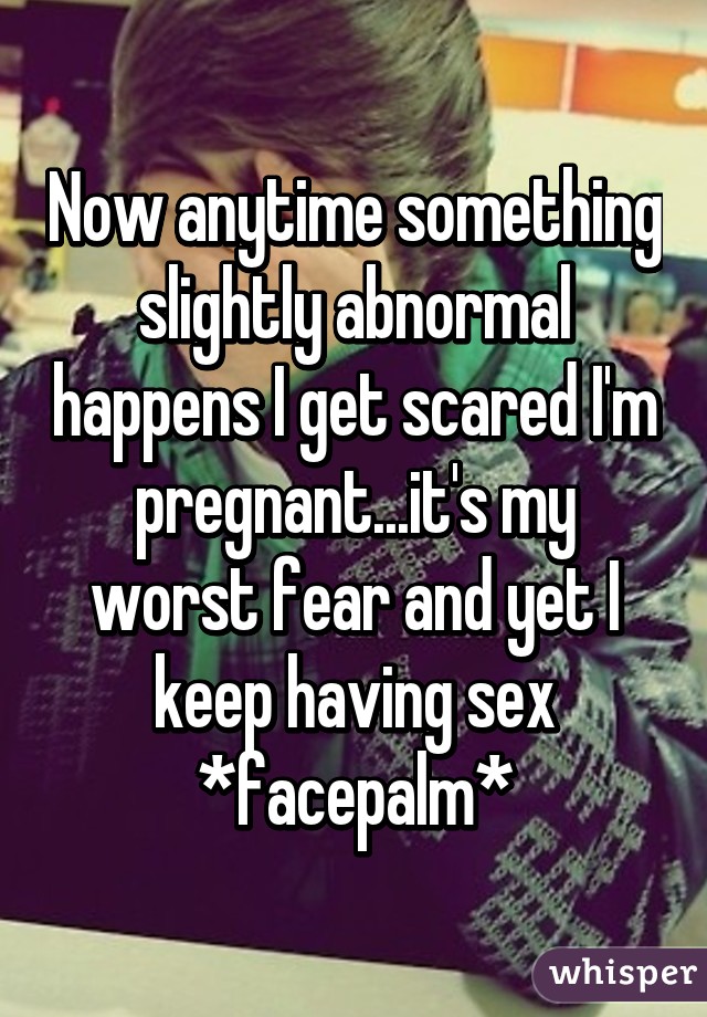 Now anytime something slightly abnormal happens I get scared I'm pregnant...it's my worst fear and yet I keep having sex *facepalm*