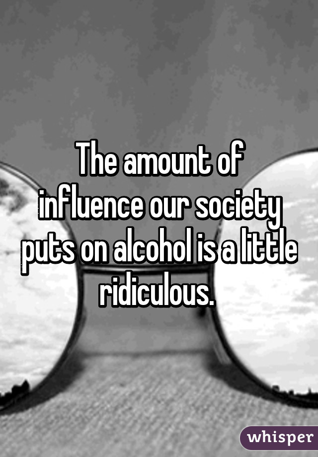 The amount of influence our society puts on alcohol is a little ridiculous. 