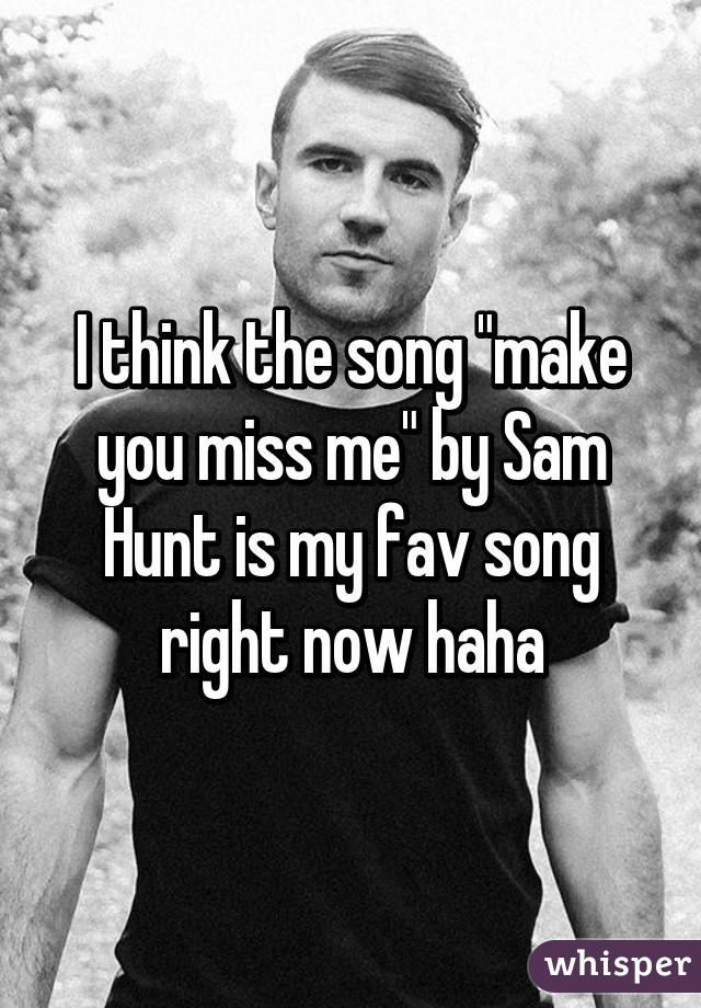 I think the song "make you miss me" by Sam Hunt is my fav song right now haha