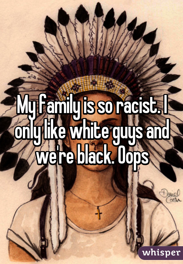 My family is so racist. I only like white guys and we're black. Oops