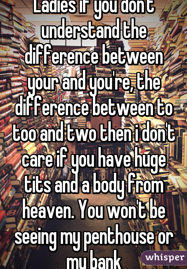 Ladies if you don't understand the difference between your and you're, the difference between to too and two then i don't care if you have huge tits and a body from heaven. You won't be seeing my penthouse or my bank