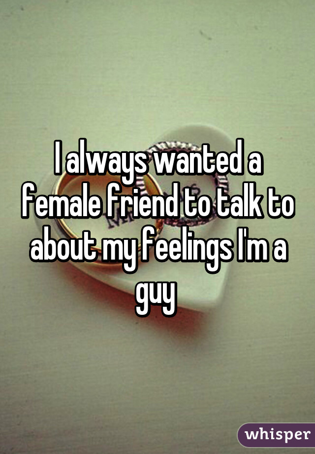 I always wanted a female friend to talk to about my feelings I'm a guy 