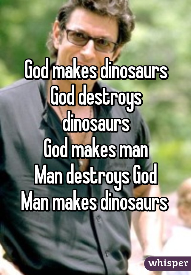 God makes dinosaurs
God destroys dinosaurs
God makes man
Man destroys God
Man makes dinosaurs 