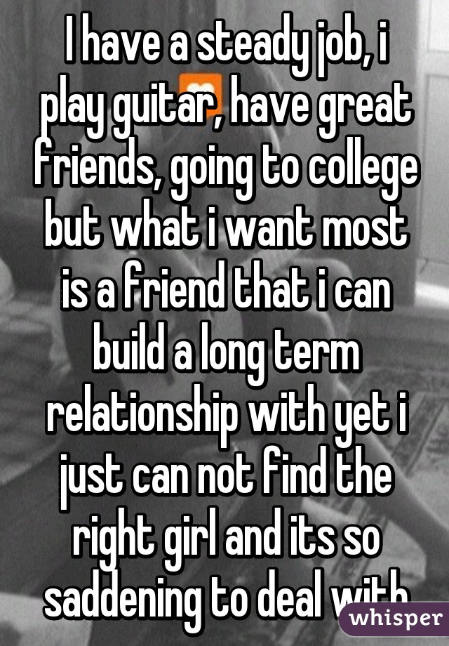 I have a steady job, i play guitar, have great friends, going to college but what i want most is a friend that i can build a long term relationship with yet i just can not find the right girl and its so saddening to deal with