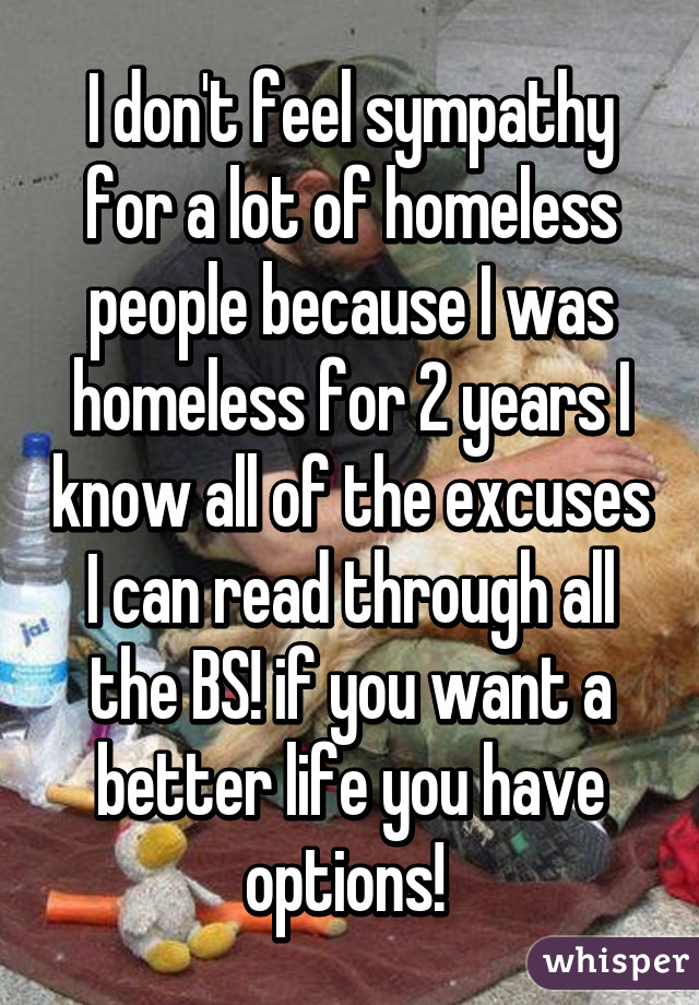 I don't feel sympathy for a lot of homeless people because I was homeless for 2 years I know all of the excuses I can read through all the BS! if you want a better life you have options! 