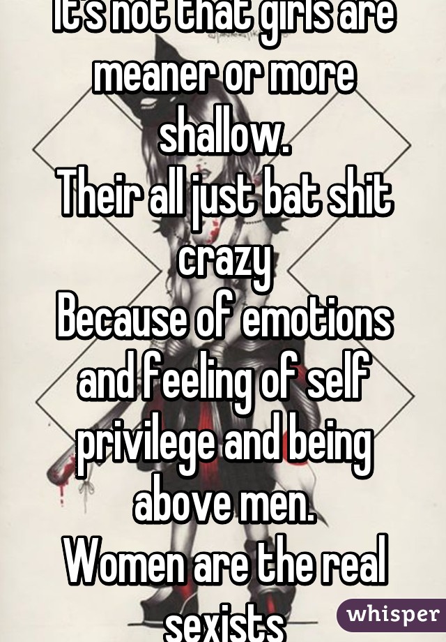 It's not that girls are meaner or more shallow.
Their all just bat shit crazy
Because of emotions and feeling of self privilege and being above men.
Women are the real sexists