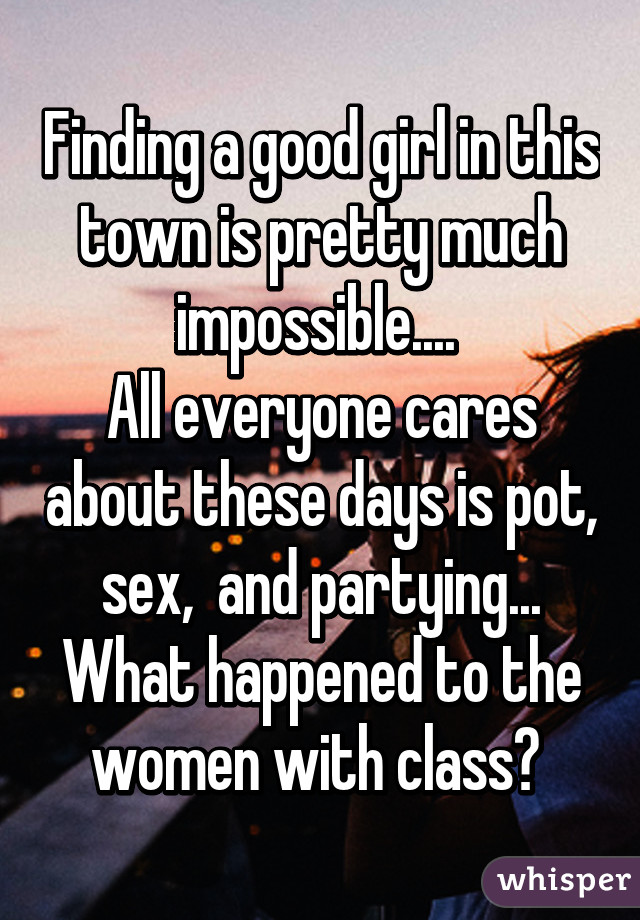 Finding a good girl in this town is pretty much impossible.... 
All everyone cares about these days is pot,  sex,  and partying...  What happened to the women with class? 