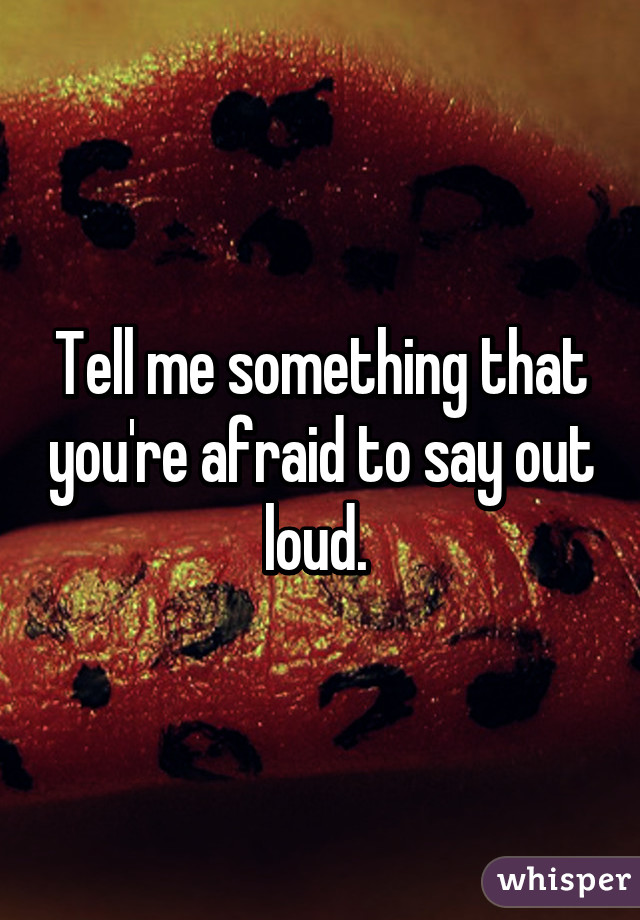 Tell me something that you're afraid to say out loud. 