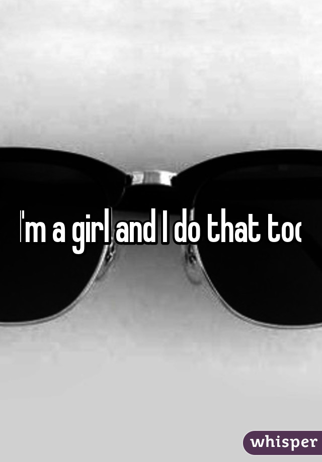 I'm a girl and I do that too