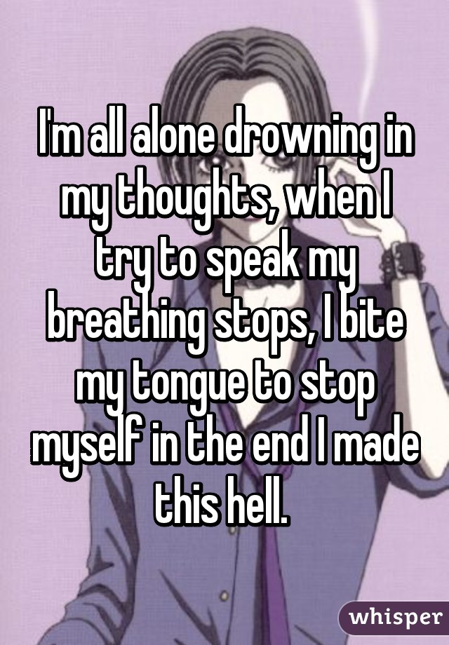 I'm all alone drowning in my thoughts, when I try to speak my breathing stops, I bite my tongue to stop myself in the end I made this hell. 