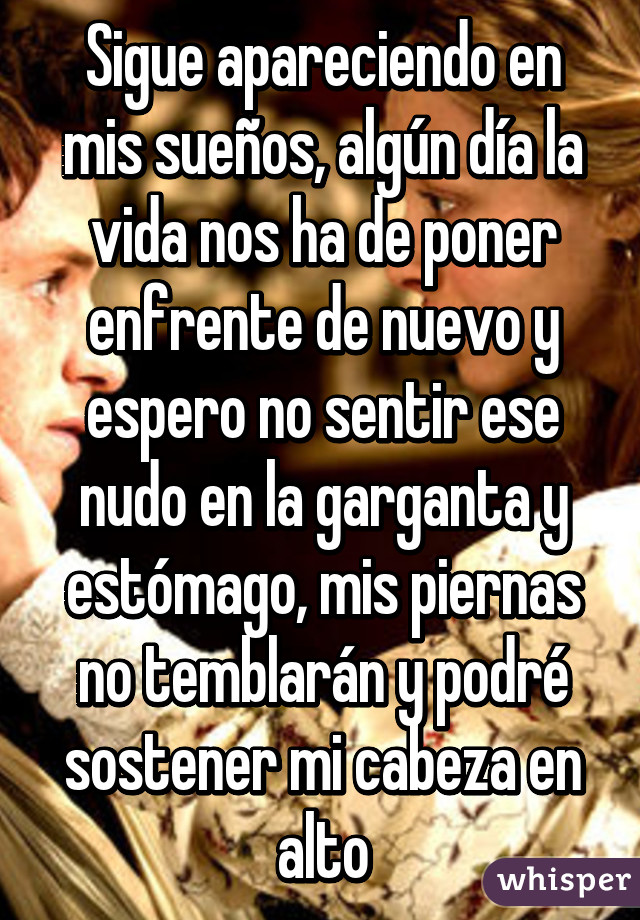 Sigue apareciendo en mis sueños, algún día la vida nos ha de poner enfrente de nuevo y espero no sentir ese nudo en la garganta y estómago, mis piernas no temblarán y podré sostener mi cabeza en alto