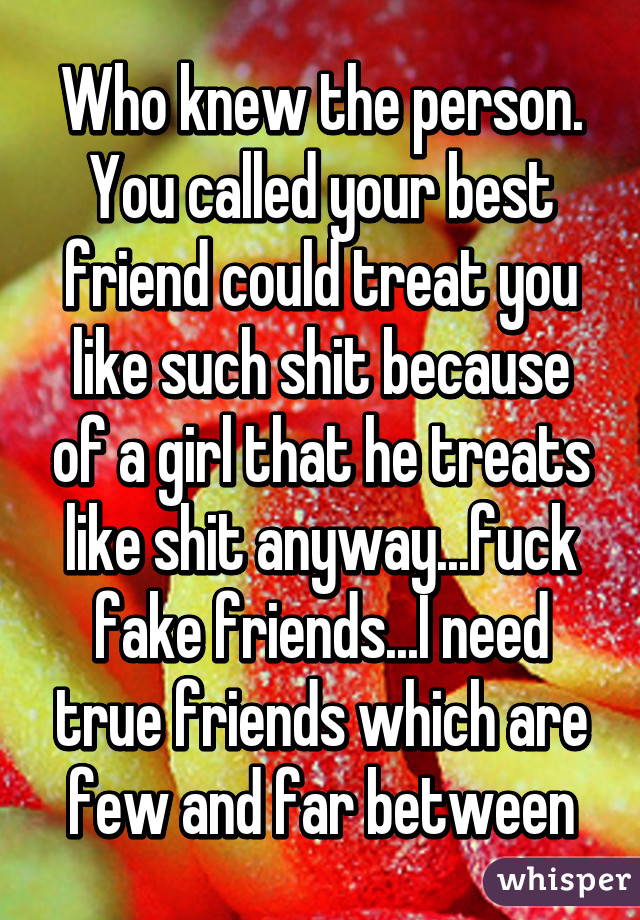 Who knew the person. You called your best friend could treat you like such shit because of a girl that he treats like shit anyway...fuck fake friends...I need true friends which are few and far between