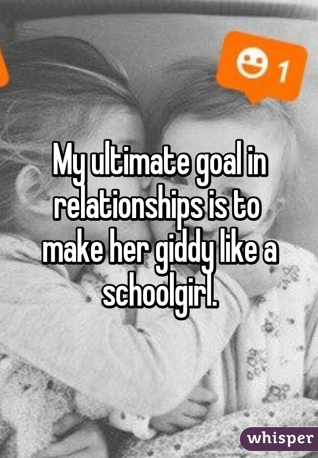 My ultimate goal in relationships is to  make her giddy like a schoolgirl.