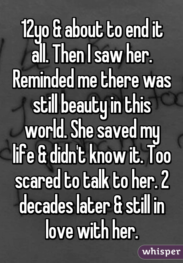 12yo & about to end it all. Then I saw her. Reminded me there was still beauty in this world. She saved my life & didn't know it. Too scared to talk to her. 2 decades later & still in love with her.