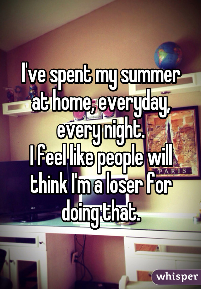 I've spent my summer at home, everyday, every night.
I feel like people will think I'm a loser for doing that.