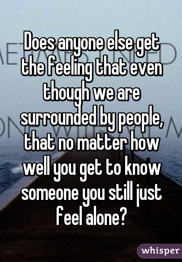 Does anyone else get the feeling that even though we are surrounded by people, that no matter how well you get to know someone you still just feel alone?