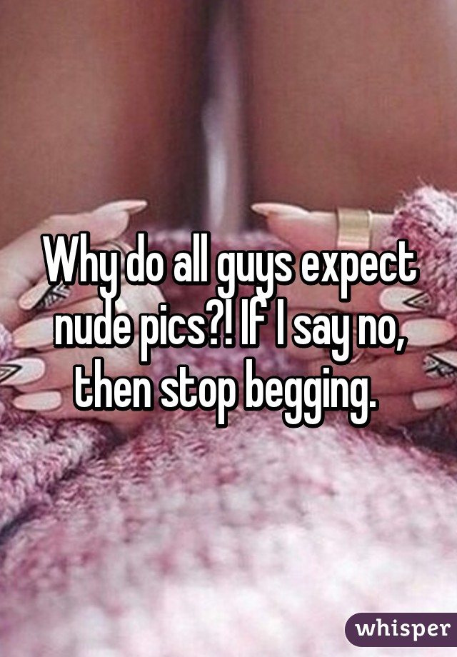 Why do all guys expect nude pics?! If I say no, then stop begging. 