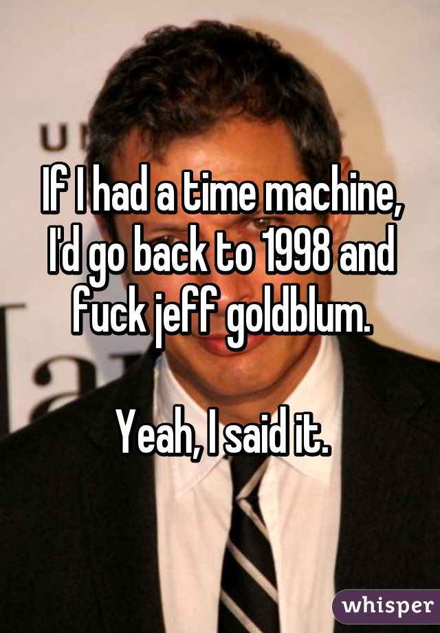 If I had a time machine, I'd go back to 1998 and fuck jeff goldblum.

Yeah, I said it.