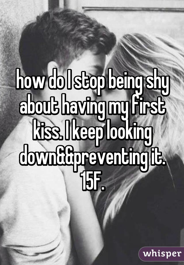 how do I stop being shy about having my first kiss. I keep looking down&&preventing it. 15F.