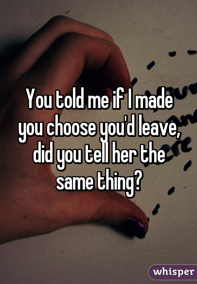 You told me if I made you choose you'd leave, did you tell her the same thing?