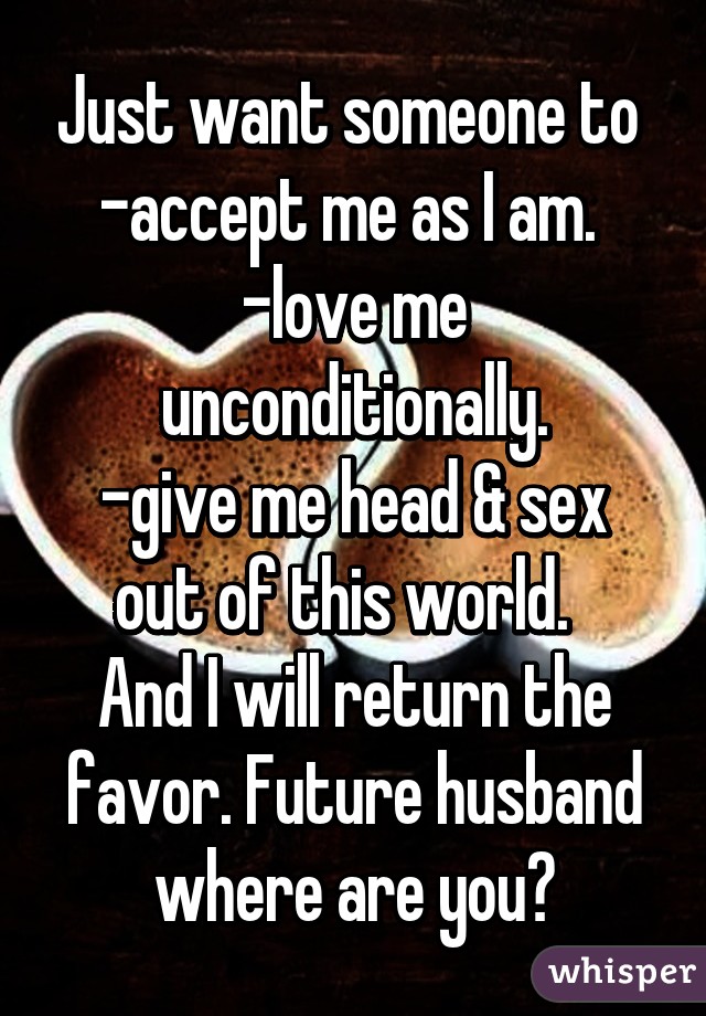 Just want someone to 
-accept me as I am. 
-love me unconditionally.
-give me head & sex out of this world.  
And I will return the favor. Future husband where are you?