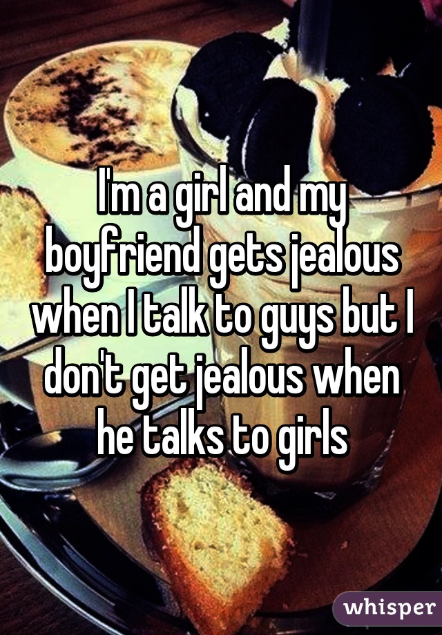 I'm a girl and my boyfriend gets jealous when I talk to guys but I don't get jealous when he talks to girls