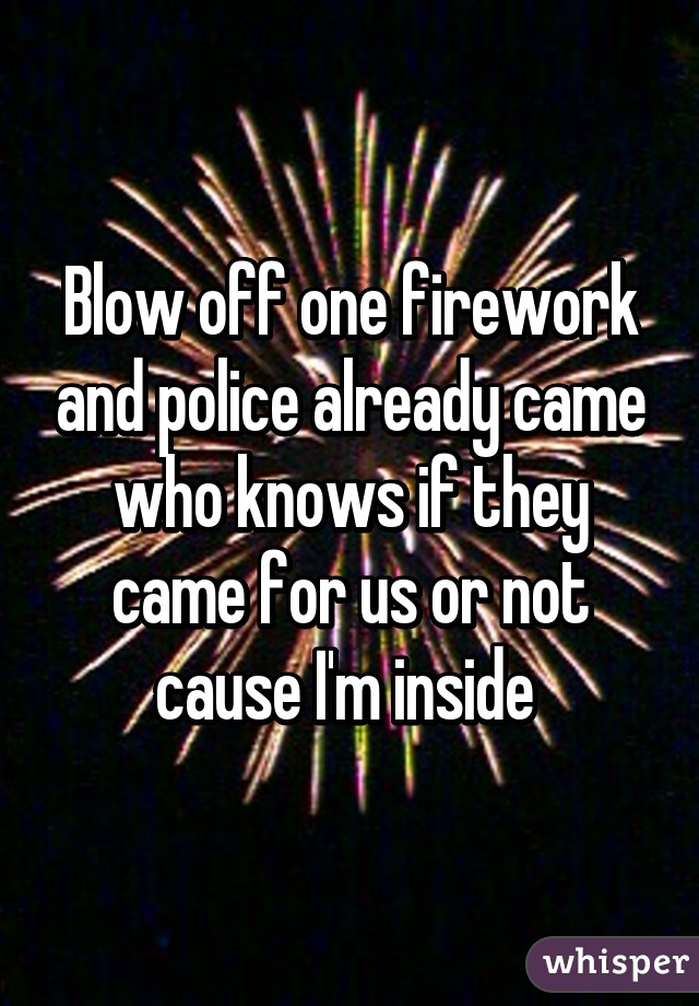 Blow off one firework and police already came who knows if they came for us or not cause I'm inside 