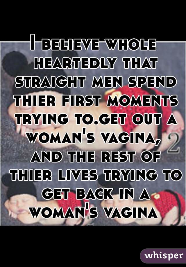 I believe whole heartedly that straight men spend thier first moments trying to.get out a woman's vagina,  and the rest of thier lives trying to get back in a woman's vagina 