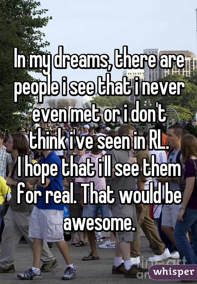 In my dreams, there are people i see that i never even met or i don't think i've seen in RL.
I hope that i'll see them for real. That would be awesome.