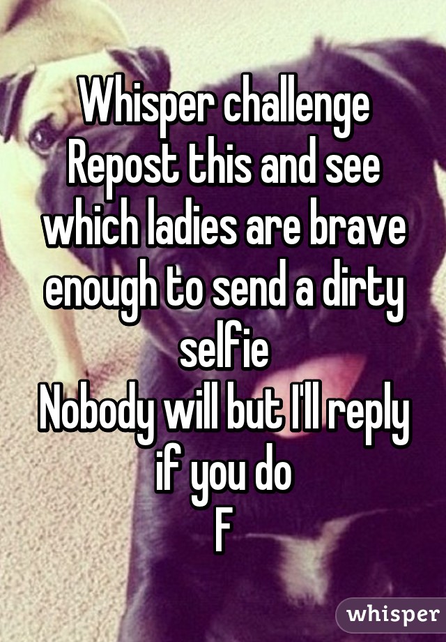 Whisper challenge
Repost this and see which ladies are brave enough to send a dirty selfie
Nobody will but I'll reply if you do
F