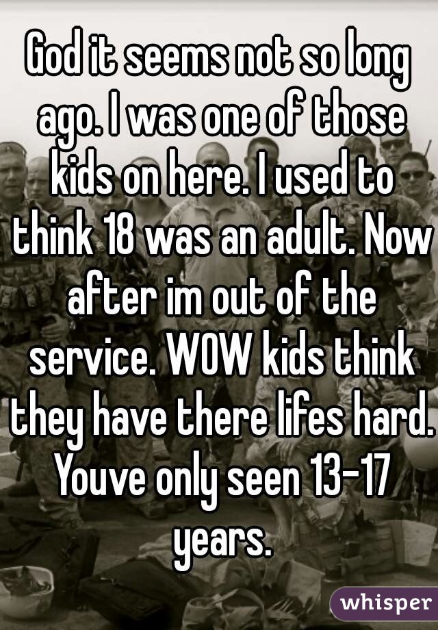 God it seems not so long ago. I was one of those kids on here. I used to think 18 was an adult. Now after im out of the service. WOW kids think they have there lifes hard. Youve only seen 13-17 years.