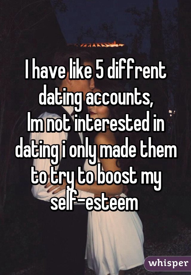 I have like 5 diffrent dating accounts,
Im not interested in dating i only made them to try to boost my self-esteem 