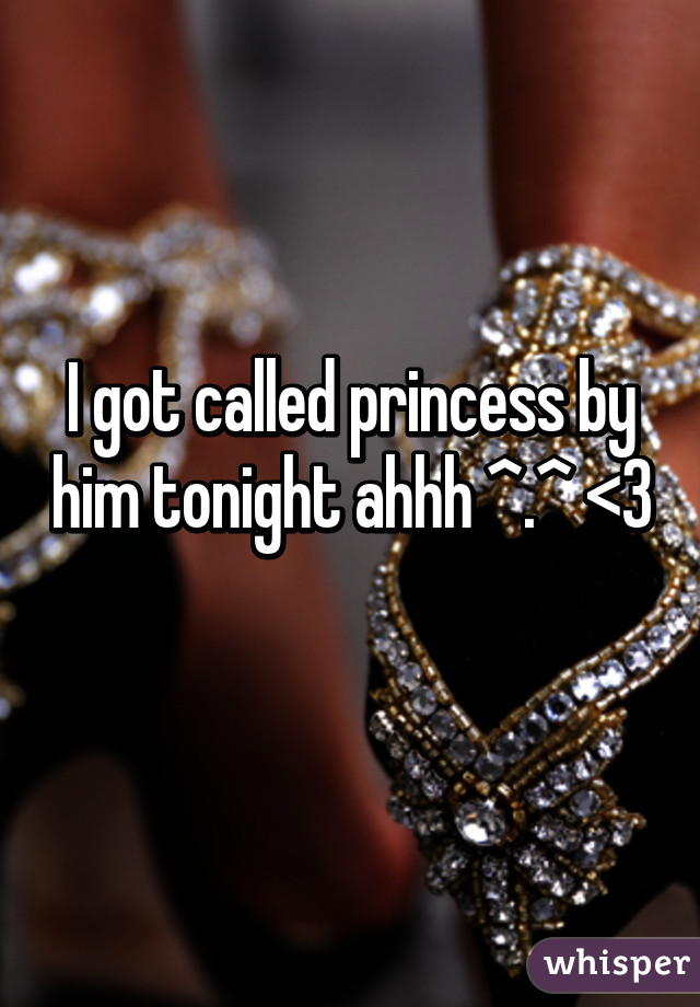 I got called princess by him tonight ahhh ^.^ <3 