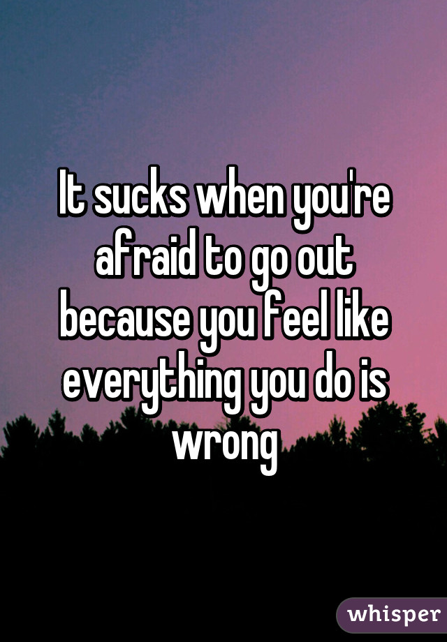 It sucks when you're afraid to go out because you feel like everything you do is wrong