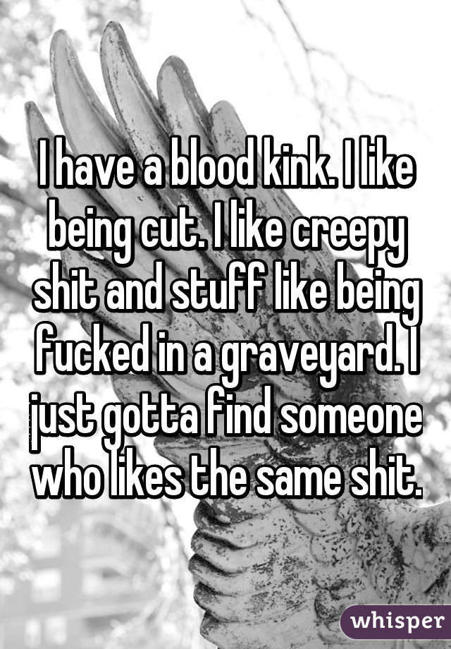 I have a blood kink. I like being cut. I like creepy shit and stuff like being fucked in a graveyard. I just gotta find someone who likes the same shit.