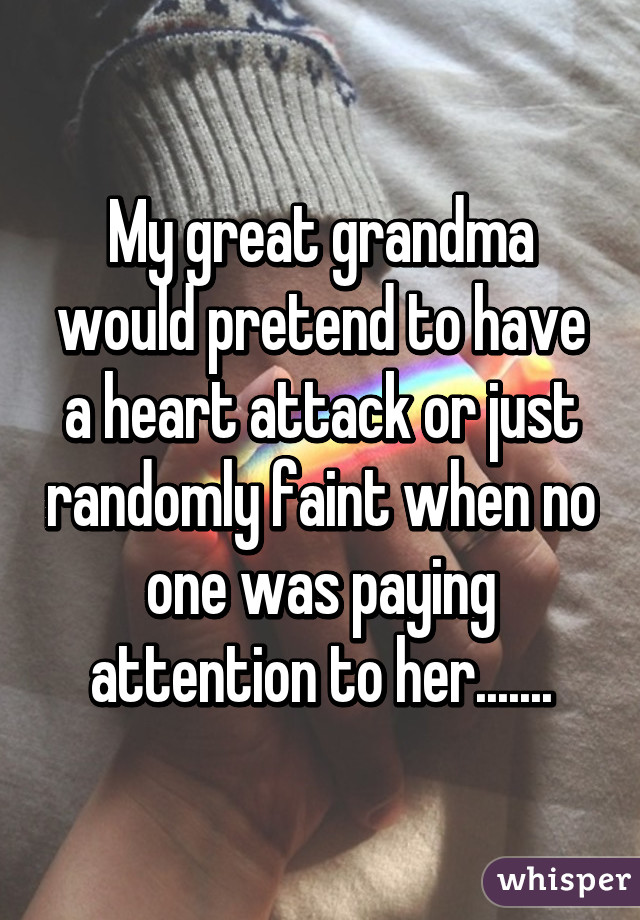 My great grandma would pretend to have a heart attack or just randomly faint when no one was paying attention to her.......