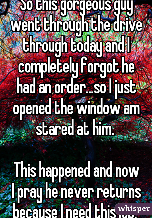 So this gorgeous guy went through the drive through today and I completely forgot he had an order...so I just opened the window am stared at him. 

This happened and now I pray he never returns because I need this job. 