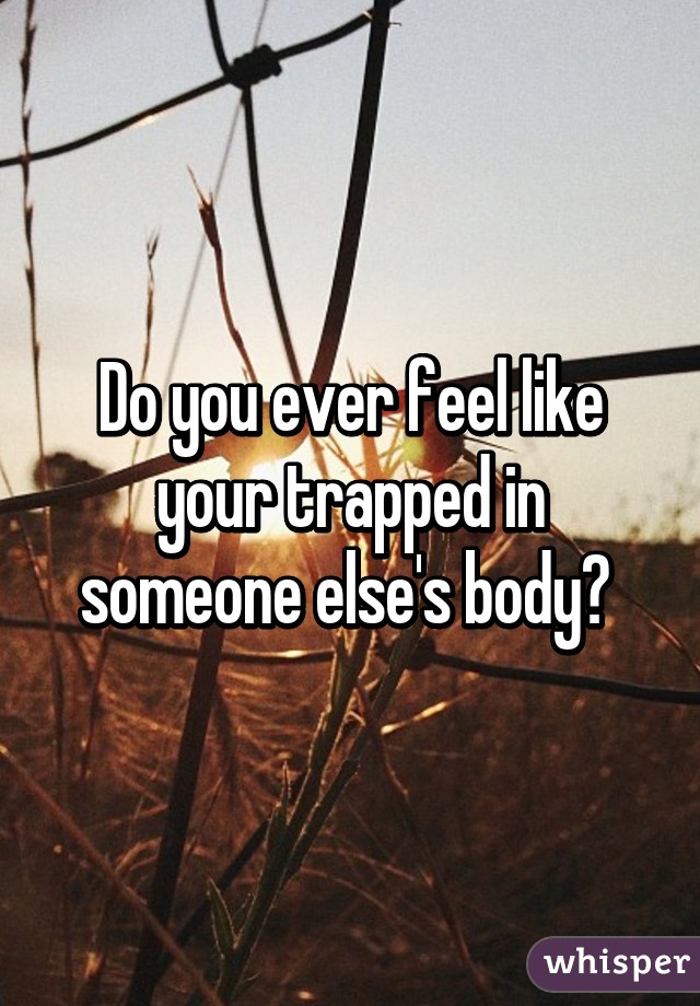 Do you ever feel like your trapped in someone else's body? 