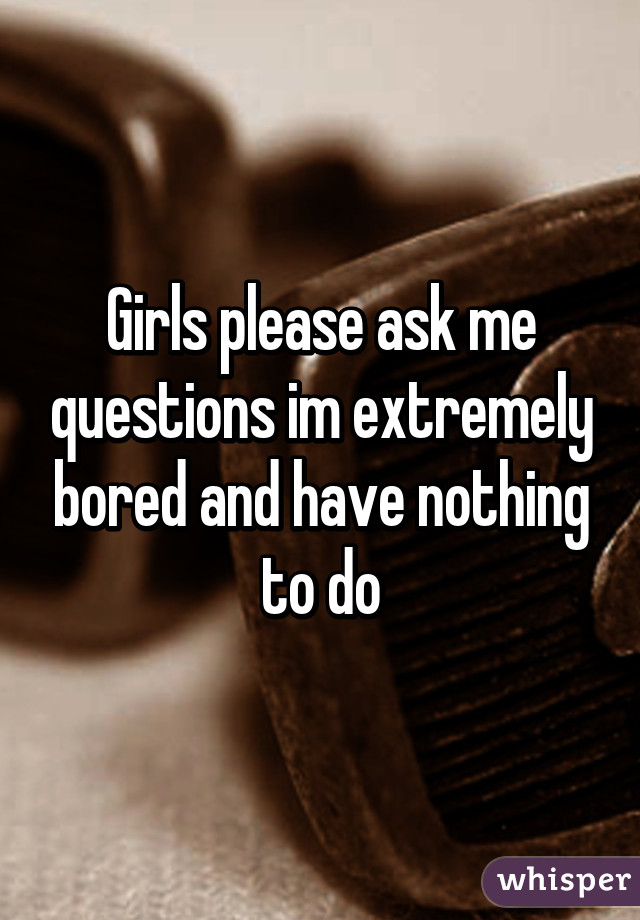 Girls please ask me questions im extremely bored and have nothing to do