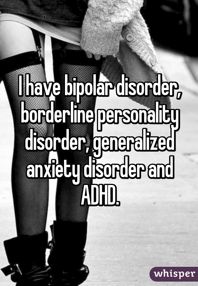 I have bipolar disorder, borderline personality disorder, generalized anxiety disorder and ADHD.