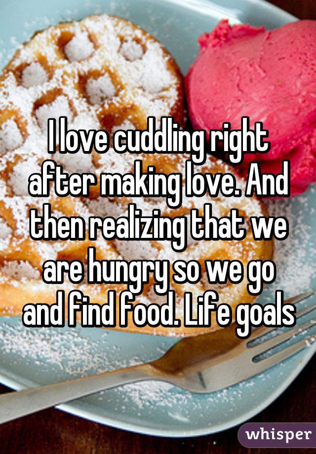 I love cuddling right after making love. And then realizing that we are hungry so we go and find food. Life goals