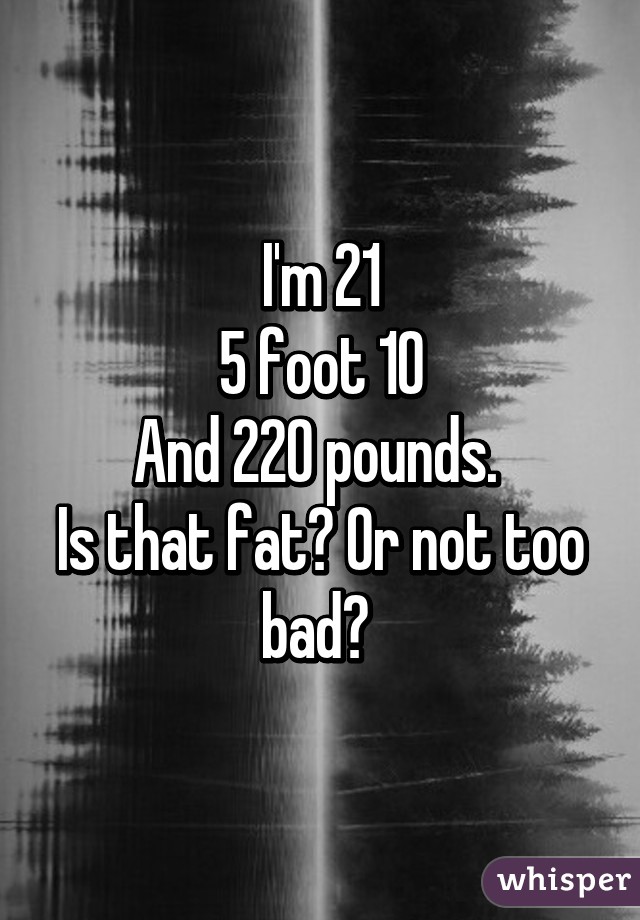 I'm 21
5 foot 10
And 220 pounds. 
Is that fat? Or not too bad? 