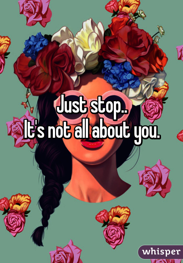 Just stop..
It's not all about you.
