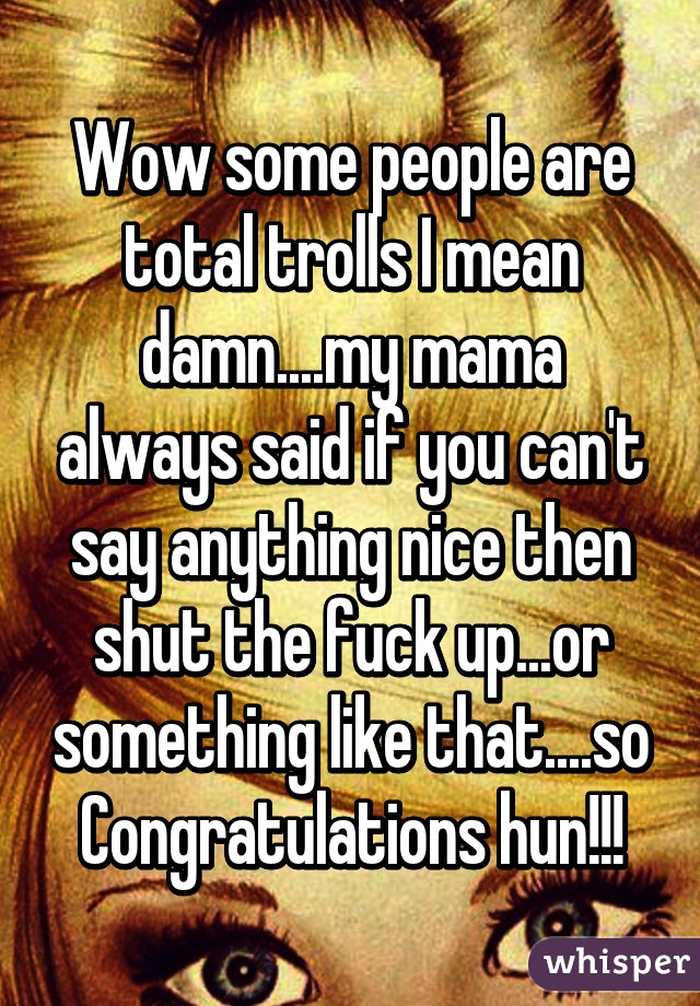 Wow some people are total trolls I mean damn....my mama always said if you can't say anything nice then shut the fuck up...or something like that....so
Congratulations hun!!!