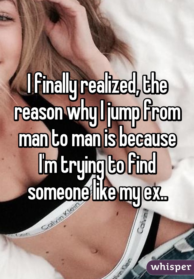 I finally realized, the reason why I jump from man to man is because I'm trying to find someone like my ex..