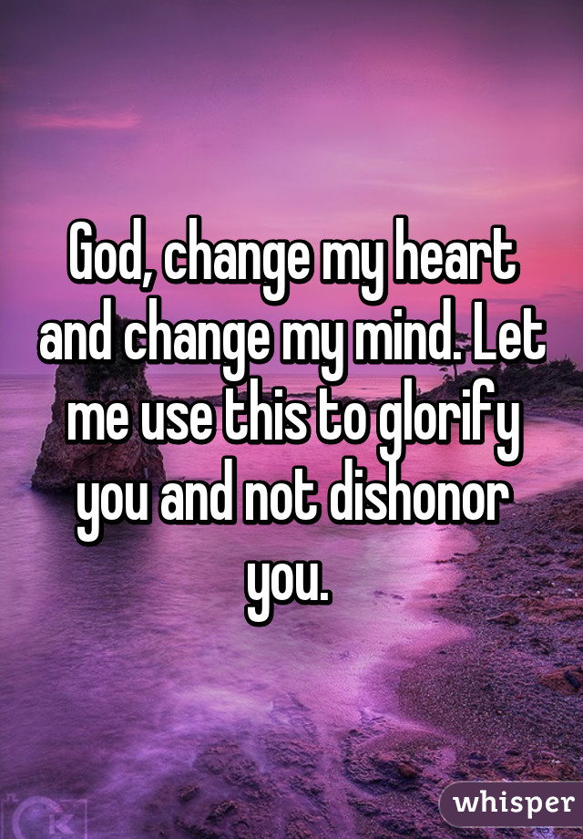 God, change my heart and change my mind. Let me use this to glorify you and not dishonor you. 