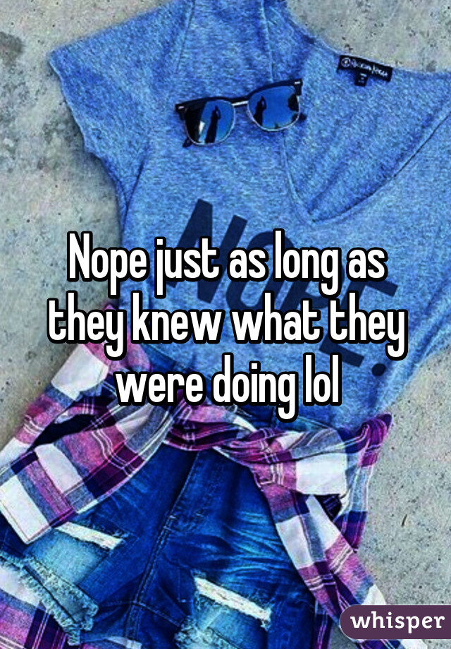 Nope just as long as they knew what they were doing lol