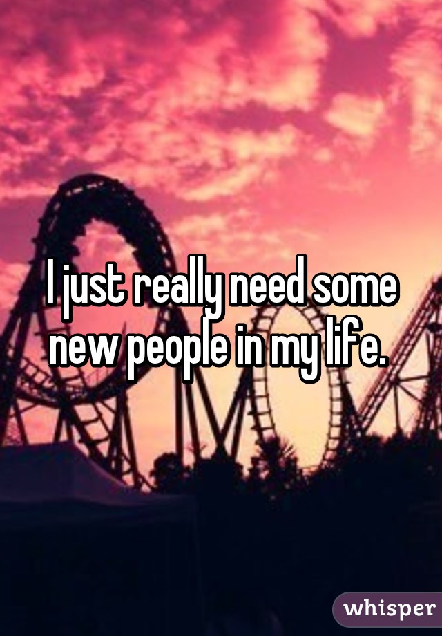 I just really need some new people in my life. 